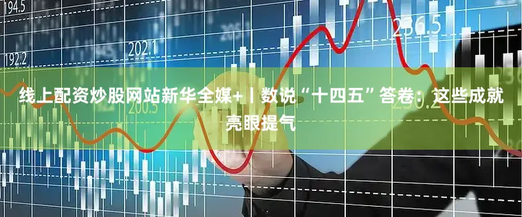 线上配资炒股网站新华全媒+丨数说“十四五”答卷：这些成就亮眼提气