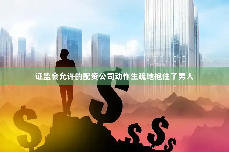 证监会允许的配资公司动作生疏地抱住了男人