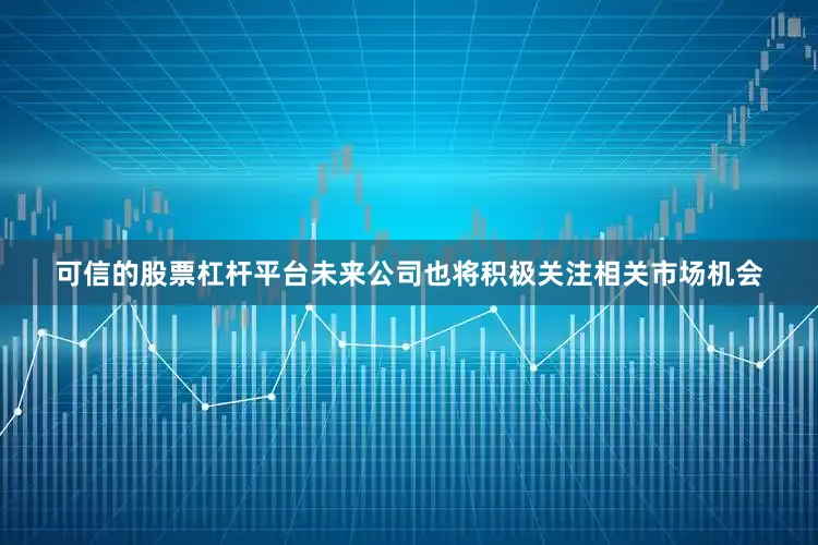 可信的股票杠杆平台未来公司也将积极关注相关市场机会